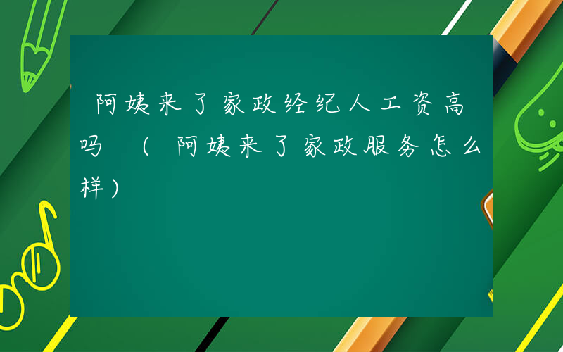 阿姨来了家政经纪人工资高吗 (阿姨来了家政服务怎么样)